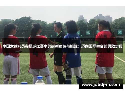 中国女裁判员在足球比赛中的崭新角色与挑战：迈向国际舞台的勇敢步伐